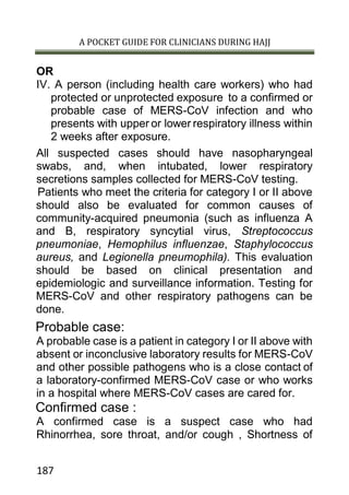 A POCKET GUIDE FOR CLINICIANS DURING HAJJ
187
OR
IV. A person (including health care workers) who had
protected or unprotected exposure to a confirmed or
probable case of MERS-CoV infection and who
presents with upper or lower respiratory illness within
2 weeks after exposure.
All suspected cases should have nasopharyngeal
swabs, and, when intubated, lower respiratory
secretions samples collected for MERS-CoV testing.
Patients who meet the criteria for category I or II above
should also be evaluated for common causes of
community-acquired pneumonia (such as influenza A
and B, respiratory syncytial virus, Streptococcus
pneumoniae, Hemophilus influenzae, Staphylococcus
aureus, and Legionella pneumophila). This evaluation
should be based on clinical presentation and
epidemiologic and surveillance information. Testing for
MERS-CoV and other respiratory pathogens can be
done.
Probable case:
A probable case is a patient in category I or II above with
absent or inconclusive laboratory results for MERS-CoV
and other possible pathogens who is a close contact of
a laboratory-confirmed MERS-CoV case or who works
in a hospital where MERS-CoV cases are cared for.
Confirmed case :
A confirmed case is a suspect case who had
Rhinorrhea, sore throat, and/or cough , Shortness of
 