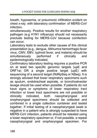 A POCKET GUIDE FOR CLINICIANS DURING HAJJ
188
breath, hypoxemia, or pneumonic infiltration evident on
chest x-ray. with laboratory confirmation of MERS-CoV
infection.
simultaneously. Positive results for another respiratory
pathogen (e.g H1N1 influenza) should not necessarily
preclude testing for MERS-CoV because coinfection
can occur.
Laboratory tests to exclude other causes of this clinical
presentation (e.g., dengue, Alkhumra hemorrhagic fever
virus, CMV, EBV, typhoid fever, and malaria) should be
simultaneously performed if clinically and
epidemiologically indicated.
Confirmatory laboratory testing requires a positive PCR
on at least two specific genomic targets (upE and
ORF1a) OR a single positive target (upE) with
sequencing of a second target (RdRpSeq or NSeq). It is
strongly advised that lower respiratory specimens such
as sputum, endotracheal aspirate, or bronchoalveolar
lavage should be used when possible. If patients do not
have signs or symptoms of lower respiratory tract
infection or lower tract specimens are not possible or
clinically indicated, both nasopharyngeal and
oropharyngeal specimens should be collected and
combined in a single collection container and tested
together. If initial testing of a nasopharyngeal swab is
negative in a patient who is strongly suspected to have
MERS-CoV infection, patients should be retested using
a lower respiratory specimen or, if not possible, a repeat
nasopharyngeal and oropharyngeal specimen. For
 
