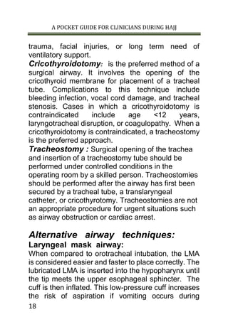 A POCKET GUIDE FOR CLINICIANS DURING HAJJ
18
trauma, facial injuries, or long term need of
ventilatory support.
Cricothyroidotomy: is the preferred method of a
surgical airway. It involves the opening of the
cricothyroid membrane for placement of a tracheal
tube. Complications to this technique include
bleeding infection, vocal cord damage, and tracheal
stenosis. Cases in which a cricothyroidotomy is
contraindicated include age <12 years,
laryngotracheal disruption, or coagulopathy. When a
cricothyroidotomy is contraindicated, a tracheostomy
is the preferred approach.
Tracheostomy : Surgical opening of the trachea
and insertion of a tracheostomy tube should be
performed under controlled conditions in the
operating room by a skilled person. Tracheostomies
should be performed after the airway has first been
secured by a tracheal tube, a translaryngeal
catheter, or cricothyrotomy. Tracheostomies are not
an appropriate procedure for urgent situations such
as airway obstruction or cardiac arrest.
Alternative airway techniques:
Laryngeal mask airway:
When compared to orotracheal intubation, the LMA
is considered easier and faster to place correctly. The
lubricated LMA is inserted into the hypopharynx until
the tip meets the upper esophageal sphincter. The
cuff is then inflated. This low-pressure cuff increases
the risk of aspiration if vomiting occurs during
 