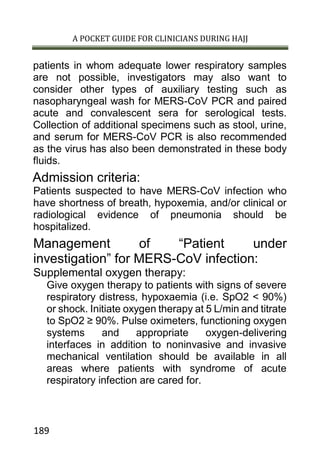 A POCKET GUIDE FOR CLINICIANS DURING HAJJ
189
patients in whom adequate lower respiratory samples
are not possible, investigators may also want to
consider other types of auxiliary testing such as
nasopharyngeal wash for MERS-CoV PCR and paired
acute and convalescent sera for serological tests.
Collection of additional specimens such as stool, urine,
and serum for MERS-CoV PCR is also recommended
as the virus has also been demonstrated in these body
fluids.
Admission criteria:
Patients suspected to have MERS-CoV infection who
have shortness of breath, hypoxemia, and/or clinical or
radiological evidence of pneumonia should be
hospitalized.
Management of “Patient under
investigation” for MERS-CoV infection:
Supplemental oxygen therapy:
Give oxygen therapy to patients with signs of severe
respiratory distress, hypoxaemia (i.e. SpO2 < 90%)
or shock. Initiate oxygen therapy at 5 L/min and titrate
to SpO2 ≥ 90%. Pulse oximeters, functioning oxygen
systems and appropriate oxygen-delivering
interfaces in addition to noninvasive and invasive
mechanical ventilation should be available in all
areas where patients with syndrome of acute
respiratory infection are cared for.
 