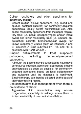 A POCKET GUIDE FOR CLINICIANS DURING HAJJ
190
Collect respiratory and other specimens for
laboratory testing:
Collect routine clinical specimens (e.g. blood and
sputum bacterial cultures) for community-acquired
pneumonia, ideally before antimicrobial use. Also
collect respiratory specimens from the upper respira-
tory tract (i.e. nasal, nasopharyngeal and/or throat
swab) and lower respiratory tract (i.e. sputum, en-
dotracheal aspirate, bronchoalveolar lavage) for
known respiratory viruses (such as influenza A and
B, influenza A virus subtypes H1, H3, and H5 in
countries with H5N1 viruses .
Empiric antimicrobials to treat suspected
pathogens, including community-acquired
pathogens:
Although the patient may be suspected to have novel
coronavirus infection, administer appropriate empiric
antimicrobials as soon as possible for community-
acquired pathogens based on local epidemiology
and guidance until the diagnosis is confirmed.
Empiric therapy can then be adjusted on the basis of
laboratory testing results.
Use conservative fluid management when there is
no evidence of shock:
Aggressive fluid resuscitation may worsen
oxygenation, especially in settings where there is
limited availability of mechanical ventilation.
 