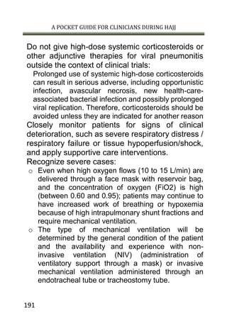 A POCKET GUIDE FOR CLINICIANS DURING HAJJ
191
Do not give high-dose systemic corticosteroids or
other adjunctive therapies for viral pneumonitis
outside the context of clinical trials:
Prolonged use of systemic high-dose corticosteroids
can result in serious adverse, including opportunistic
infection, avascular necrosis, new health-care-
associated bacterial infection and possibly prolonged
viral replication. Therefore, corticosteroids should be
avoided unless they are indicated for another reason
Closely monitor patients for signs of clinical
deterioration, such as severe respiratory distress /
respiratory failure or tissue hypoperfusion/shock,
and apply supportive care interventions.
Recognize severe cases:
o Even when high oxygen flows (10 to 15 L/min) are
delivered through a face mask with reservoir bag,
and the concentration of oxygen (FiO2) is high
(between 0.60 and 0.95); patients may continue to
have increased work of breathing or hypoxemia
because of high intrapulmonary shunt fractions and
require mechanical ventilation.
o The type of mechanical ventilation will be
determined by the general condition of the patient
and the availability and experience with non-
invasive ventilation (NIV) (administration of
ventilatory support through a mask) or invasive
mechanical ventilation administered through an
endotracheal tube or tracheostomy tube.
 