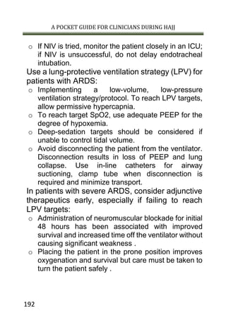 A POCKET GUIDE FOR CLINICIANS DURING HAJJ
192
o If NIV is tried, monitor the patient closely in an ICU;
if NIV is unsuccessful, do not delay endotracheal
intubation.
Use a lung-protective ventilation strategy (LPV) for
patients with ARDS:
o Implementing a low-volume, low-pressure
ventilation strategy/protocol. To reach LPV targets,
allow permissive hypercapnia.
o To reach target SpO2, use adequate PEEP for the
degree of hypoxemia.
o Deep-sedation targets should be considered if
unable to control tidal volume.
o Avoid disconnecting the patient from the ventilator.
Disconnection results in loss of PEEP and lung
collapse. Use in-line catheters for airway
suctioning, clamp tube when disconnection is
required and minimize transport.
In patients with severe ARDS, consider adjunctive
therapeutics early, especially if failing to reach
LPV targets:
o Administration of neuromuscular blockade for initial
48 hours has been associated with improved
survival and increased time off the ventilator without
causing significant weakness .
o Placing the patient in the prone position improves
oxygenation and survival but care must be taken to
turn the patient safely .
 