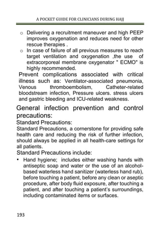 A POCKET GUIDE FOR CLINICIANS DURING HAJJ
193
o Delivering a recruitment maneuver and high PEEP
improves oxygenation and reduces need for other
rescue therapies .
o In case of failure of all previous measures to reach
target ventilation and oxygenation ,the use of
extracorporeal membrane oxygenator " ECMO" is
highly recommended.
Prevent complications associated with critical
illness such as: Ventilator-associated pneumonia,
Venous thromboembolism, Catheter-related
bloodstream infection, Pressure ulcers. stress ulcers
and gastric bleeding and ICU-related weakness.
General infection prevention and control
precautions:
Standard Precautions:
Standard Precautions, a cornerstone for providing safe
health care and reducing the risk of further infection,
should always be applied in all health-care settings for
all patients.
Standard Precautions include:
• Hand hygiene; includes either washing hands with
antiseptic soap and water or the use of an alcohol-
based waterless hand sanitizer (waterless hand rub),
before touching a patient, before any clean or aseptic
procedure, after body fluid exposure, after touching a
patient, and after touching a patient’s surroundings,
including contaminated items or surfaces.
 