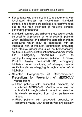 A POCKET GUIDE FOR CLINICIANS DURING HAJJ
195
 For patients who are critically ill (e.g. pneumonia with
respiratory distress or hypoxemia), standard,
contact, and airborne precautions are recommended
due to the high likelihood of requiring aerosol-
generating procedures.
 Standard, contact, and airborne precautions should
be used for all (critically or non-critically ill) patients
when anticipating or performing aerosolgenerating
procedures which may be associated with an
increased risk of infection transmission (including
both elective procedures such as bronchoscopy,
sputum induction, elective intubation and extubation,
and emergency procedures such as
cardiopulmonary resuscitation, initiation of Bilevel
Positive Airway Pressure-BIPAP, emergency
intubation, open suctioning of airways, manual
ventilation via umbo bagging through a mask before
intubation).
 Selected Components of Recommended
Precautions for Prevention of MERS-CoV
Transmission:
o Place patients with suspected, probable, or
confirmed MERS-CoV infection who are not
critically ill in single patient rooms in an area that
is clearly segregated from other patient-care
areas.
o Place patients with suspected, probable, or
confirmed MERS-CoV infection who are critically
 