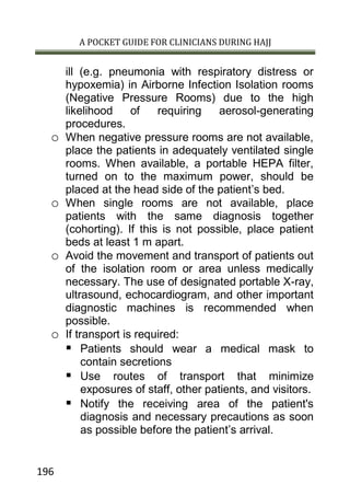 A POCKET GUIDE FOR CLINICIANS DURING HAJJ
196
ill (e.g. pneumonia with respiratory distress or
hypoxemia) in Airborne Infection Isolation rooms
(Negative Pressure Rooms) due to the high
likelihood of requiring aerosol-generating
procedures.
o When negative pressure rooms are not available,
place the patients in adequately ventilated single
rooms. When available, a portable HEPA filter,
turned on to the maximum power, should be
placed at the head side of the patient’s bed.
o When single rooms are not available, place
patients with the same diagnosis together
(cohorting). If this is not possible, place patient
beds at least 1 m apart.
o Avoid the movement and transport of patients out
of the isolation room or area unless medically
necessary. The use of designated portable X-ray,
ultrasound, echocardiogram, and other important
diagnostic machines is recommended when
possible.
o If transport is required:
 Patients should wear a medical mask to
contain secretions
 Use routes of transport that minimize
exposures of staff, other patients, and visitors.
 Notify the receiving area of the patient's
diagnosis and necessary precautions as soon
as possible before the patient’s arrival.
 