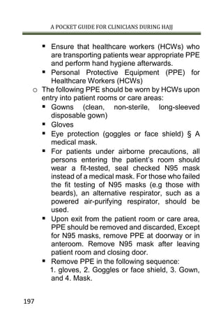 A POCKET GUIDE FOR CLINICIANS DURING HAJJ
197
 Ensure that healthcare workers (HCWs) who
are transporting patients wear appropriate PPE
and perform hand hygiene afterwards.
 Personal Protective Equipment (PPE) for
Healthcare Workers (HCWs)
o The following PPE should be worn by HCWs upon
entry into patient rooms or care areas:
 Gowns (clean, non-sterile, long-sleeved
disposable gown)
 Gloves
 Eye protection (goggles or face shield) § A
medical mask.
 For patients under airborne precautions, all
persons entering the patient’s room should
wear a fit-tested, seal checked N95 mask
instead of a medical mask. For those who failed
the fit testing of N95 masks (e.g those with
beards), an alternative respirator, such as a
powered air-purifying respirator, should be
used.
 Upon exit from the patient room or care area,
PPE should be removed and discarded, Except
for N95 masks, remove PPE at doorway or in
anteroom. Remove N95 mask after leaving
patient room and closing door.
 Remove PPE in the following sequence:
1. gloves, 2. Goggles or face shield, 3. Gown,
and 4. Mask.
 