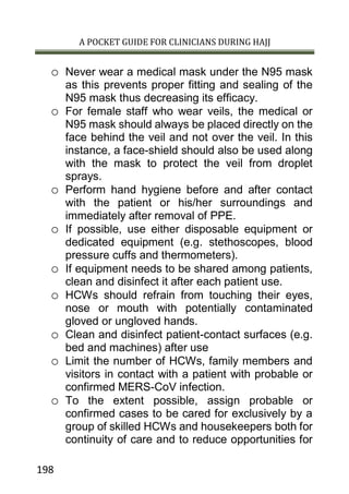 A POCKET GUIDE FOR CLINICIANS DURING HAJJ
198
o Never wear a medical mask under the N95 mask
as this prevents proper fitting and sealing of the
N95 mask thus decreasing its efficacy.
o For female staff who wear veils, the medical or
N95 mask should always be placed directly on the
face behind the veil and not over the veil. In this
instance, a face-shield should also be used along
with the mask to protect the veil from droplet
sprays.
o Perform hand hygiene before and after contact
with the patient or his/her surroundings and
immediately after removal of PPE.
o If possible, use either disposable equipment or
dedicated equipment (e.g. stethoscopes, blood
pressure cuffs and thermometers).
o If equipment needs to be shared among patients,
clean and disinfect it after each patient use.
o HCWs should refrain from touching their eyes,
nose or mouth with potentially contaminated
gloved or ungloved hands.
o Clean and disinfect patient-contact surfaces (e.g.
bed and machines) after use
o Limit the number of HCWs, family members and
visitors in contact with a patient with probable or
confirmed MERS-CoV infection.
o To the extent possible, assign probable or
confirmed cases to be cared for exclusively by a
group of skilled HCWs and housekeepers both for
continuity of care and to reduce opportunities for
 