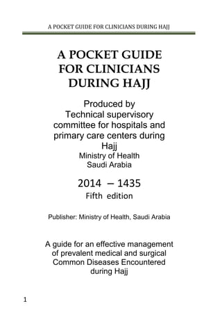 A POCKET GUIDE FOR CLINICIANS DURING HAJJ
1
A POCKET GUIDE
FOR CLINICIANS
DURING HAJJ
Produced by
Technical supervisory
committee for hospitals and
primary care centers during
Hajj
Ministry of Health
Saudi Arabia
1435–2014
Fifth edition
Publisher: Ministry of Health, Saudi Arabia
A guide for an effective management
of prevalent medical and surgical
Common Diseases Encountered
during Hajj
 
