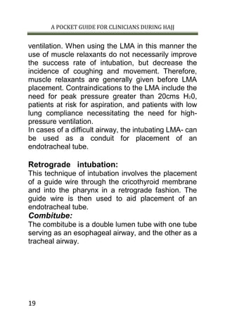 A POCKET GUIDE FOR CLINICIANS DURING HAJJ
19
ventilation. When using the LMA in this manner the
use of muscle relaxants do not necessarily improve
the success rate of intubation, but decrease the
incidence of coughing and movement. Therefore,
muscle relaxants are generally given before LMA
placement. Contraindications to the LMA include the
need for peak pressure greater than 20cms H20,
patients at risk for aspiration, and patients with low
lung compliance necessitating the need for high-
pressure ventilation.
In cases of a difficult airway, the intubating LMA- can
be used as a conduit for placement of an
endotracheal tube.
Retrograde intubation:
This technique of intubation involves the placement
of a guide wire through the cricothyroid membrane
and into the pharynx in a retrograde fashion. The
guide wire is then used to aid placement of an
endotracheal tube.
Combitube:
The combitube is a double lumen tube with one tube
serving as an esophageal airway, and the other as a
tracheal airway.
 