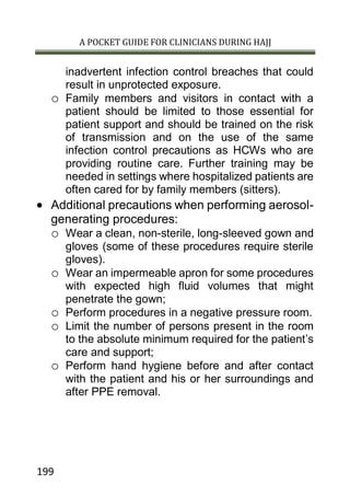 A POCKET GUIDE FOR CLINICIANS DURING HAJJ
199
inadvertent infection control breaches that could
result in unprotected exposure.
o Family members and visitors in contact with a
patient should be limited to those essential for
patient support and should be trained on the risk
of transmission and on the use of the same
infection control precautions as HCWs who are
providing routine care. Further training may be
needed in settings where hospitalized patients are
often cared for by family members (sitters).
 Additional precautions when performing aerosol-
generating procedures:
o Wear a clean, non-sterile, long-sleeved gown and
gloves (some of these procedures require sterile
gloves).
o Wear an impermeable apron for some procedures
with expected high fluid volumes that might
penetrate the gown;
o Perform procedures in a negative pressure room.
o Limit the number of persons present in the room
to the absolute minimum required for the patient’s
care and support;
o Perform hand hygiene before and after contact
with the patient and his or her surroundings and
after PPE removal.
 