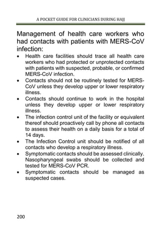 A POCKET GUIDE FOR CLINICIANS DURING HAJJ
200
Management of health care workers who
had contacts with patients with MERS-CoV
infection:
 Health care facilities should trace all health care
workers who had protected or unprotected contacts
with patients with suspected, probable, or confirmed
MERS-CoV infection.
 Contacts should not be routinely tested for MERS-
CoV unless they develop upper or lower respiratory
illness.
 Contacts should continue to work in the hospital
unless they develop upper or lower respiratory
illness.
 The infection control unit of the facility or equivalent
thereof should proactively call by phone all contacts
to assess their health on a daily basis for a total of
14 days.
 The Infection Control unit should be notified of all
contacts who develop a respiratory illness.
 Symptomatic contacts should be assessed clinically.
Nasopharyngeal swabs should be collected and
tested for MERS-CoV PCR.
 Symptomatic contacts should be managed as
suspected cases.
 