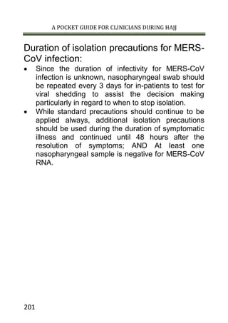 A POCKET GUIDE FOR CLINICIANS DURING HAJJ
201
Duration of isolation precautions for MERS-
CoV infection:
 Since the duration of infectivity for MERS-CoV
infection is unknown, nasopharyngeal swab should
be repeated every 3 days for in-patients to test for
viral shedding to assist the decision making
particularly in regard to when to stop isolation.
 While standard precautions should continue to be
applied always, additional isolation precautions
should be used during the duration of symptomatic
illness and continued until 48 hours after the
resolution of symptoms; AND At least one
nasopharyngeal sample is negative for MERS-CoV
RNA.
 