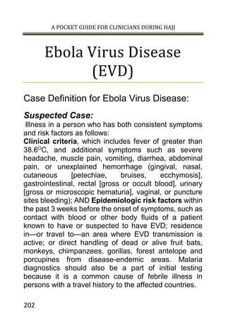 A POCKET GUIDE FOR CLINICIANS DURING HAJJ
202
Ebola Virus Disease
(EVD)
Case Definition for Ebola Virus Disease:
Suspected Case:
Illness in a person who has both consistent symptoms
and risk factors as follows:
Clinical criteria, which includes fever of greater than
38.6O
C, and additional symptoms such as severe
headache, muscle pain, vomiting, diarrhea, abdominal
pain, or unexplained hemorrhage (gingival, nasal,
cutaneous [petechiae, bruises, ecchymosis],
gastrointestinal, rectal [gross or occult blood], urinary
[gross or microscopic hematuria], vaginal, or puncture
sites bleeding); AND Epidemiologic risk factors within
the past 3 weeks before the onset of symptoms, such as
contact with blood or other body fluids of a patient
known to have or suspected to have EVD; residence
in—or travel to—an area where EVD transmission is
active; or direct handling of dead or alive fruit bats,
monkeys, chimpanzees, gorillas, forest antelope and
porcupines from disease-endemic areas. Malaria
diagnostics should also be a part of initial testing
because it is a common cause of febrile illness in
persons with a travel history to the affected countries.
 
