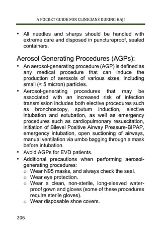 A POCKET GUIDE FOR CLINICIANS DURING HAJJ
206
• All needles and sharps should be handled with
extreme care and disposed in punctureproof, sealed
containers.
Aerosol Generating Procedures (AGPs):
• An aerosol-generating procedure (AGP) is defined as
any medical procedure that can induce the
production of aerosols of various sizes, including
small (< 5 micron) particles.
• Aerosol-generating procedures that may be
associated with an increased risk of infection
transmission includes both elective procedures such
as bronchoscopy, sputum induction, elective
intubation and extubation, as well as emergency
procedures such as cardiopulmonary resuscitation,
initiation of Bilevel Positive Airway Pressure-BIPAP,
emergency intubation, open suctioning of airways,
manual ventilation via umbo bagging through a mask
before intubation.
• Avoid AGPs for EVD patients.
• Additional precautions when performing aerosol-
generating procedures:
o Wear N95 masks, and always check the seal.
o Wear eye protection.
o Wear a clean, non-sterile, long-sleeved water-
proof gown and gloves (some of these procedures
require sterile gloves).
o Wear disposable shoe covers.
 