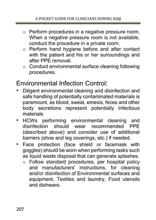 A POCKET GUIDE FOR CLINICIANS DURING HAJJ
207
o Perform procedures in a negative pressure room,
When a negative pressure room is not available,
conduct the procedure in a private room.
o Perform hand hygiene before and after contact
with the patient and his or her surroundings and
after PPE removal.
o Conduct environmental surface cleaning following
procedures.
Environmental Infection Control:
• Diligent environmental cleaning and disinfection and
safe handling of potentially contaminated materials is
paramount, as blood, sweat, emesis, feces and other
body secretions represent potentially infectious
materials
• HCWs performing environmental cleaning and
disinfection should wear recommended PPE
(described above) and consider use of additional
barriers (shoe and leg coverings, etc.) if needed.
• Face protection (face shield or facemask with
goggles) should be worn when performing tasks such
as liquid waste disposal that can generate splashes.
o Follow standard procedures, per hospital policy
and manufacturers' instructions, for cleaning
and/or disinfection of Environmental surfaces and
equipment, Textiles and laundry, Food utensils
and dishware.
 