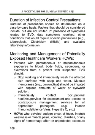 A POCKET GUIDE FOR CLINICIANS DURING HAJJ
208
Duration of Infection Control Precautions:
Duration of precautions should be determined on a
case-by-case basis. Factors that should be considered
include, but are not limited to: presence of symptoms
related to EVD, date symptoms resolved, other
conditions that would require specific precautions (e.g.,
tuberculosis, Clostridium difficile) and available
laboratory information.
Monitoring and Management of Potentially
Exposed Healthcare Workers HCWs:
• Persons with percutaneous or mucocutaneous
exposures to blood, body fluids, secretions, or
excretions from a patient with suspected EVD
should:
o Stop working and immediately wash the affected
skin surfaces with soap and water. Mucous
membranes (e.g., conjunctiva) should be irrigated
with copious amounts of water or eyewash
solution.
o Immediately contact occupational
health/supervisor for assessment and access to
postexposure management services for all
appropriate pathogens (e.g., Human
Immunodeficiency Virus, Hepatitis C, etc.)
• HCWs who develop sudden onset of fever, intense
weakness or muscle pains, vomiting, diarrhea, or any
signs of hemorrhage after an unprotected exposure
 