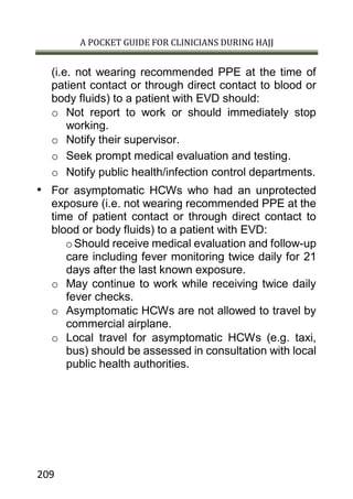 A POCKET GUIDE FOR CLINICIANS DURING HAJJ
209
(i.e. not wearing recommended PPE at the time of
patient contact or through direct contact to blood or
body fluids) to a patient with EVD should:
o Not report to work or should immediately stop
working.
o Notify their supervisor.
o Seek prompt medical evaluation and testing.
o Notify public health/infection control departments.
• For asymptomatic HCWs who had an unprotected
exposure (i.e. not wearing recommended PPE at the
time of patient contact or through direct contact to
blood or body fluids) to a patient with EVD:
oShould receive medical evaluation and follow-up
care including fever monitoring twice daily for 21
days after the last known exposure.
o May continue to work while receiving twice daily
fever checks.
o Asymptomatic HCWs are not allowed to travel by
commercial airplane.
o Local travel for asymptomatic HCWs (e.g. taxi,
bus) should be assessed in consultation with local
public health authorities.
 