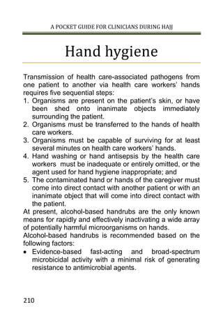A POCKET GUIDE FOR CLINICIANS DURING HAJJ
210
Hand hygiene
Transmission of health care-associated pathogens from
one patient to another via health care workers’ hands
requires five sequential steps:
1. Organisms are present on the patient’s skin, or have
been shed onto inanimate objects immediately
surrounding the patient.
2. Organisms must be transferred to the hands of health
care workers.
3. Organisms must be capable of surviving for at least
several minutes on health care workers’ hands.
4. Hand washing or hand antisepsis by the health care
workers must be inadequate or entirely omitted, or the
agent used for hand hygiene inappropriate; and
5. The contaminated hand or hands of the caregiver must
come into direct contact with another patient or with an
inanimate object that will come into direct contact with
the patient.
At present, alcohol-based handrubs are the only known
means for rapidly and effectively inactivating a wide array
of potentially harmful microorganisms on hands.
Alcohol-based handrubs is recommended based on the
following factors:
 Evidence-based fast-acting and broad-spectrum
microbicidal activity with a minimal risk of generating
resistance to antimicrobial agents.
 