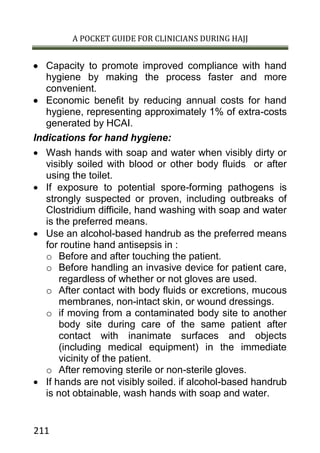 A POCKET GUIDE FOR CLINICIANS DURING HAJJ
211
 Capacity to promote improved compliance with hand
hygiene by making the process faster and more
convenient.
 Economic benefit by reducing annual costs for hand
hygiene, representing approximately 1% of extra-costs
generated by HCAI.
Indications for hand hygiene:
 Wash hands with soap and water when visibly dirty or
visibly soiled with blood or other body fluids or after
using the toilet.
 If exposure to potential spore-forming pathogens is
strongly suspected or proven, including outbreaks of
Clostridium difficile, hand washing with soap and water
is the preferred means.
 Use an alcohol-based handrub as the preferred means
for routine hand antisepsis in :
o Before and after touching the patient.
o Before handling an invasive device for patient care,
regardless of whether or not gloves are used.
o After contact with body fluids or excretions, mucous
membranes, non-intact skin, or wound dressings.
o if moving from a contaminated body site to another
body site during care of the same patient after
contact with inanimate surfaces and objects
(including medical equipment) in the immediate
vicinity of the patient.
o After removing sterile or non-sterile gloves.
 If hands are not visibly soiled. if alcohol-based handrub
is not obtainable, wash hands with soap and water.
 