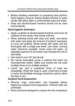 A POCKET GUIDE FOR CLINICIANS DURING HAJJ
212
 Before handling medication or preparing food perform
hand hygiene using an alcohol-based handrub or wash
hands with either plain or antimicrobial soap and water.
 Soap and alcohol-based handrub should not be used
concomitantly.
Hand hygiene technique:
 Apply a palmful of alcohol-based handrub and cover all
surfaces of the hands. Rub hands until dry
 When washing hands with soap and water, wet hands
with water and apply the amount of product necessary
to cover all surfaces. Rinse hands with water and dry
thoroughly with a single-use towel. Use clean, running
water whenever possible. Avoid using hot water, as
repeated exposure to hot water may increase the risk of
dermatitis
 Use towel to turn off tap/ faucet
 Dry hands thoroughly using a method that does not
recontaminate hands. Make sure towels are not used
multiple times or by multiple workers.
 Liquid, bar, leaf or powdered forms of soap are
acceptable. When bar soap is used, small bars of soap
in racks that facilitate drainage should be used to allow
the bars to dry.
Surgical hand preparation
 Remove rings, wrist-watch, and bracelets before
beginning surgical hand preparation. Artificial nails are
prohibited.
 Sinks should be designed to reduce the risk of splashes
 