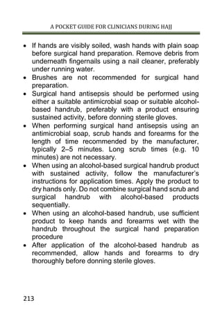 A POCKET GUIDE FOR CLINICIANS DURING HAJJ
213
 If hands are visibly soiled, wash hands with plain soap
before surgical hand preparation. Remove debris from
underneath fingernails using a nail cleaner, preferably
under running water.
 Brushes are not recommended for surgical hand
preparation.
 Surgical hand antisepsis should be performed using
either a suitable antimicrobial soap or suitable alcohol-
based handrub, preferably with a product ensuring
sustained activity, before donning sterile gloves.
 When performing surgical hand antisepsis using an
antimicrobial soap, scrub hands and forearms for the
length of time recommended by the manufacturer,
typically 2–5 minutes. Long scrub times (e.g. 10
minutes) are not necessary.
 When using an alcohol-based surgical handrub product
with sustained activity, follow the manufacturer’s
instructions for application times. Apply the product to
dry hands only. Do not combine surgical hand scrub and
surgical handrub with alcohol-based products
sequentially.
 When using an alcohol-based handrub, use sufficient
product to keep hands and forearms wet with the
handrub throughout the surgical hand preparation
procedure
 After application of the alcohol-based handrub as
recommended, allow hands and forearms to dry
thoroughly before donning sterile gloves.
 