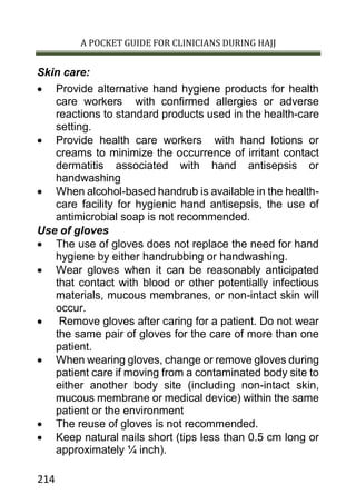 A POCKET GUIDE FOR CLINICIANS DURING HAJJ
214
Skin care:
 Provide alternative hand hygiene products for health
care workers with confirmed allergies or adverse
reactions to standard products used in the health-care
setting.
 Provide health care workers with hand lotions or
creams to minimize the occurrence of irritant contact
dermatitis associated with hand antisepsis or
handwashing
 When alcohol-based handrub is available in the health-
care facility for hygienic hand antisepsis, the use of
antimicrobial soap is not recommended.
Use of gloves
 The use of gloves does not replace the need for hand
hygiene by either handrubbing or handwashing.
 Wear gloves when it can be reasonably anticipated
that contact with blood or other potentially infectious
materials, mucous membranes, or non-intact skin will
occur.
 Remove gloves after caring for a patient. Do not wear
the same pair of gloves for the care of more than one
patient.
 When wearing gloves, change or remove gloves during
patient care if moving from a contaminated body site to
either another body site (including non-intact skin,
mucous membrane or medical device) within the same
patient or the environment
 The reuse of gloves is not recommended.
 Keep natural nails short (tips less than 0.5 cm long or
approximately ¼ inch).
 