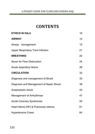 A POCKET GUIDE FOR CLINICIANS DURING HAJJ
215
CONTENTS
10ETHICS IN HAJJ
12AIRWAY
12Airway management
21Upper Respiratory Tract Infection
24BREATHING
24Sever Air Flow Obstruction
28Acute respiratory failure
33CIRCULATION
33Diagnosis and management of Shock
39Diagnosis and Management of Septic Shock
43Anaphylactic shock
47Management of Arrhythmias
55Acute Coronary Syndromes
61Heart failure (HF) & Pulmonary edema
64Hypertensive Crises
 