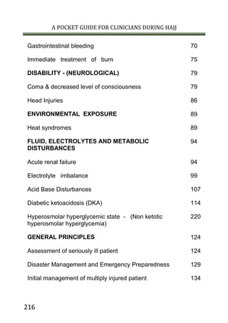 A POCKET GUIDE FOR CLINICIANS DURING HAJJ
216
70Gastrointestinal bleeding
75Immediate treatment of burn
79DISABILITY - (NEUROLOGICAL)
79Coma & decreased level of consciousness
86Head Injuries
98ENVIRONMENTAL EXPOSURE
98Heat syndromes
94FLUID, ELECTROLYTES AND METABOLIC
DISTURBANCES
94Acute renal failure
99Electrolyte imbalance
107Acid Base Disturbances
114Diabetic ketoacidosis (DKA)
220Hyperosmolar hyperglycemic state - (Non ketotic
hyperosmolar hyperglycemia)
124GENERAL PRINCIPLES
124Assessment of seriously ill patient
129Disaster Management and Emergency Preparedness
134Initial management of multiply injured patient
 