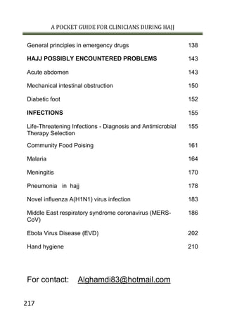 A POCKET GUIDE FOR CLINICIANS DURING HAJJ
217
138General principles in emergency drugs
143HAJJ POSSIBLY ENCOUNTERED PROBLEMS
143Acute abdomen
150Mechanical intestinal obstruction
152Diabetic foot
155INFECTIONS
155Life-Threatening Infections - Diagnosis and Antimicrobial
Therapy Selection
161Community Food Poising
164Malaria
170Meningitis
178Pneumonia in hajj
183Novel influenza A(H1N1) virus infection
186Middle East respiratory syndrome coronavirus (MERS-
CoV)
202Ebola Virus Disease (EVD)
210Hand hygiene
For contact: Alghamdi83@hotmail.com
 