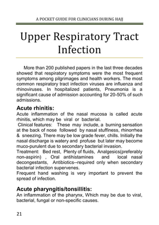 A POCKET GUIDE FOR CLINICIANS DURING HAJJ
21
Upper Respiratory Tract
Infection
More than 200 published papers in the last three decades
showed that respiratory symptoms were the most frequent
symptoms among pilgrimages and health workers. The most
common respiratory tract infection viruses are influenza and
rhinoviruses. In hospitalized patients, Pneumonia is a
significant cause of admission accounting for 20-50% of such
admissions.
Acute rhinitis:
Acute inflammation of the nasal mucosa is called acute
rhinitis, which may be viral or bacterial.
Clinical features: These may include, a burning sensation
at the back of nose followed by nasal stuffiness, rhinorrhea
& sneezing. There may be low grade fever, chills. Initially the
nasal discharge is watery and profuse but later may become
muco-purulent due to secondary bacterial invasion.
Treatment: Bed rest, Plenty of fluids, Analgesics(preferably
non-aspirin) , Oral antihistamines and local nasal
decongestants, Antibiotics--required only when secondary
bacterial infection supervenes.
Frequent hand washing is very important to prevent the
spread of infection.
Acute pharyngitis/tonsillitis:
An inflammation of the pharynx, Which may be due to viral,
bacterial, fungal or non-specific causes.
 