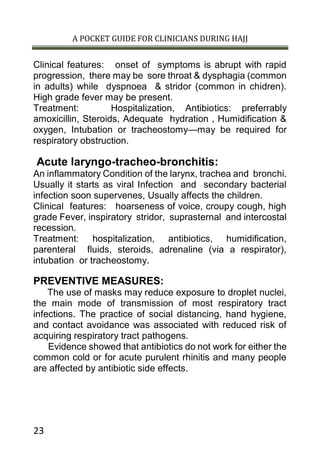 A POCKET GUIDE FOR CLINICIANS DURING HAJJ
23
Clinical features: onset of symptoms is abrupt with rapid
progression, there may be sore throat & dysphagia (common
in adults) while dyspnoea & stridor (common in chidren).
High grade fever may be present.
Treatment: Hospitalization, Antibiotics: preferrably
amoxicillin, Steroids, Adequate hydration , Humidification &
oxygen, Intubation or tracheostomy—may be required for
respiratory obstruction.
Acute laryngo-tracheo-bronchitis:
An inflammatory Condition of the larynx, trachea and bronchi.
Usually it starts as viral Infection and secondary bacterial
infection soon supervenes, Usually affects the children.
Clinical features: hoarseness of voice, croupy cough, high
grade Fever, inspiratory stridor, suprasternal and intercostal
recession.
Treatment: hospitalization, antibiotics, humidification,
parenteral fluids, steroids, adrenaline (via a respirator),
intubation or tracheostomy.
PREVENTIVE MEASURES:
The use of masks may reduce exposure to droplet nuclei,
the main mode of transmission of most respiratory tract
infections. The practice of social distancing, hand hygiene,
and contact avoidance was associated with reduced risk of
acquiring respiratory tract pathogens.
Evidence showed that antibiotics do not work for either the
common cold or for acute purulent rhinitis and many people
are affected by antibiotic side effects.
 