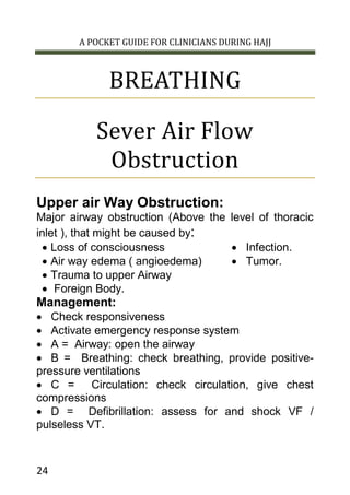 A POCKET GUIDE FOR CLINICIANS DURING HAJJ
24
BREATHING
Sever Air Flow
Obstruction
Upper air Way Obstruction:
Major airway obstruction (Above the level of thoracic
inlet ), that might be caused by:
 Loss of consciousness
 Air way edema ( angioedema)
 Trauma to upper Airway
 Foreign Body.
 Infection.
 Tumor.
Management:
 Check responsiveness
 Activate emergency response system
 A = Airway: open the airway
 B = Breathing: check breathing, provide positive-
pressure ventilations
 C = Circulation: check circulation, give chest
compressions
 D = Defibrillation: assess for and shock VF /
pulseless VT.
 