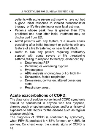 A POCKET GUIDE FOR CLINICIANS DURING HAJJ
26
patients with acute severe asthma who have not had
a good initial response to inhaled bronchodilator
therapy or life threatening or near fatal asthma.
 Patients whose peak flow is greater than 75%
predicted one hour after initial treatment may be
discharged from ED.
 Admit patients with any feature of a severe attack
persisting after initial treatment or patients with any
feature of a life threatening or near fatal attack.
 Refer to ICU any patient requiring ventilatory
support with acute severe or life threatening
asthma,failing to respond to therapy, evidenced by:
o Deteriorating PEF
o Persisting or worsening hypoxia
o Hypercapnea
o ABG analysis showing low pH or high H+
o Exhaustion, feeble respiration
o Drowsiness, confusion, altered conscious
state
o Respiratory arrest.
Acute exacerbations of COPD:
The diagnosis of sudden worsening of COPD symptoms
should be considered in anyone who has dyspnea,
chronic cough or sputum production, and/or a history of
exposure to risk factors for the disease such as regular
tobacco smoking.
The diagnosis of COPD is confirmed by spirometry,
when FEV1% predicted is < 88% for men, or < 89% for
women, On chest x-ray, the classic signs of COPD is
 