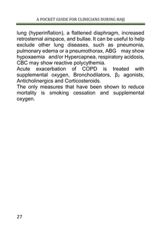 A POCKET GUIDE FOR CLINICIANS DURING HAJJ
27
lung (hyperinflation), a flattened diaphragm, increased
retrosternal airspace, and bullae. It can be useful to help
exclude other lung diseases, such as pneumonia,
pulmonary edema or a pneumothorax, ABG may show
hypoxaemia and/or Hypercapnea, respiratory acidosis,
CBC may show reactive polycythemia.
Acute exacerbation of COPD is treated with
supplemental oxygen, Bronchodilators, β2 agonists,
Anticholinergics and Corticosteroids.
The only measures that have been shown to reduce
mortality is smoking cessation and supplemental
oxygen.
 