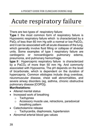 A POCKET GUIDE FOR CLINICIANS DURING HAJJ
28
Acute respiratory failure
There are two types of respiratory failure:
Type I: the most common form of respiratory failure is
Hypoxemic respiratory failure which is characterized by a
PaO2 of less than 60 mm Hg with a normal or low PaCO2.
and it can be associated with all acute diseases of the lung,
which generally involve fluid filling or collapse of alveolar
units. Some examples of type I respiratory failure are
cardiogenic or noncardiogenic pulmonary edema,
pneumonia, and pulmonary hemorrhage.
type II : Hypercapnic respiratory failure is characterized
by a PaCO2 of more than 50 mm Hg. And commonly
associated with Hypoxemia, The pH depends on the level
of bicarbonate, which is dependent on the duration of
hypercapnia. Common etiologies include drug overdose,
neuromuscular disease, chest wall abnormalities, and
severe airway disorders (eg, asthma, chronic obstructive
pulmonary disease [COPD]).
Manifestations:
 Altered mental status
 Increased work of breathing
o Tachypnea
o Accessory muscle use, retractions, paradoxical
breathing pattern
 Catecholamine release
o Tachycardia, diaphoresis, hypertension
 Abnormal arterial blood gas values
 