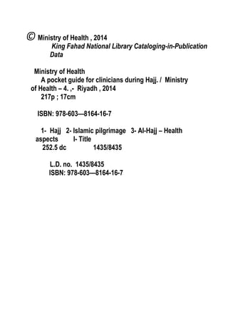 A POCKET GUIDE FOR CLINICIANS DURING HAJJ
2
© Ministry of Health , 2014
King Fahad National Library Cataloging-in-Publication
Data
Ministry of Health
A pocket guide for clinicians during Hajj. / Ministry
of Health – 4. ,- Riyadh , 2014
217p ; 17cm
ISBN: 978-603—8164-16-7
1- Hajj 2- Islamic pilgrimage 3- Al-Hajj – Health
aspects I- Title
252.5 dc 1435/8435
L.D. no. 1435/8435
ISBN: 978-603—8164-16-7
 