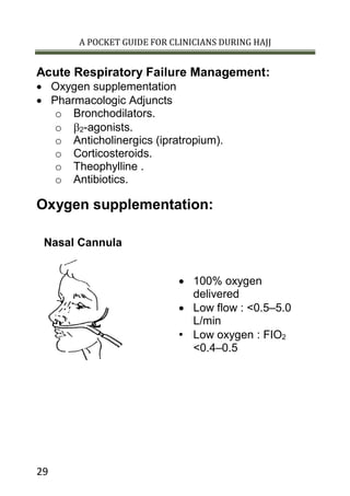 A POCKET GUIDE FOR CLINICIANS DURING HAJJ
29
Acute Respiratory Failure Management:
 Oxygen supplementation
 Pharmacologic Adjuncts
o Bronchodilators.
o 2-agonists.
o Anticholinergics (ipratropium).
o Corticosteroids.
o Theophylline .
o Antibiotics.
Oxygen supplementation:
Nasal Cannula
 100% oxygen
delivered
 Low flow : <0.5–5.0
L/min
• Low oxygen : FIO2
<0.4–0.5
 
