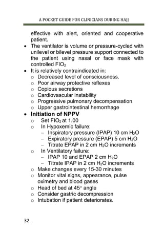 A POCKET GUIDE FOR CLINICIANS DURING HAJJ
32
effective with alert, oriented and cooperative
patient.
 The ventilator is volume or pressure-cycled with
unilevel or bilevel pressure support connected to
the patient using nasal or face mask with
controlled FIO2
 It is relatively contraindicated in:
o Decreased level of consciousness.
o Poor airway protective reflexes
o Copious secretions
o Cardiovascular instability
o Progressive pulmonary decompensation
o Upper gastrointestinal hemorrhage
 Initiation of NPPV
o Set FIO2 at 1.00
o In Hypoxemic failure:
– Inspiratory pressure (IPAP) 10 cm H2O
– Expiratory pressure (EPAP) 5 cm H2O
– Titrate EPAP in 2 cm H2O increments
o In Ventilatory failure:
– IPAP 10 and EPAP 2 cm H2O
– Titrate IPAP in 2 cm H2O increments
o Make changes every 15-30 minutes
o Monitor vital signs, appearance, pulse
oximetry and blood gases
o Head of bed at 45 angle
o Consider gastric decompression
o Intubation if patient deteriorates.
 