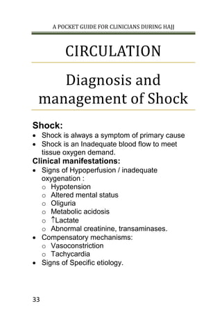 A POCKET GUIDE FOR CLINICIANS DURING HAJJ
33
CIRCULATION
Diagnosis and
management of Shock
Shock:
 Shock is always a symptom of primary cause
 Shock is an Inadequate blood flow to meet
tissue oxygen demand.
Clinical manifestations:
 Signs of Hypoperfusion / inadequate
oxygenation :
o Hypotension
o Altered mental status
o Oliguria
o Metabolic acidosis
o Lactate
o Abnormal creatinine, transaminases.
 Compensatory mechanisms:
o Vasoconstriction
o Tachycardia
 Signs of Specific etiology.
 