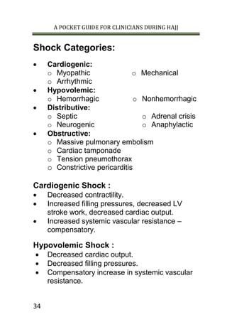 A POCKET GUIDE FOR CLINICIANS DURING HAJJ
34
Shock Categories:
 Cardiogenic:
o Myopathic
o Arrhythmic
o Mechanical
 Hypovolemic:
o Hemorrhagic o Nonhemorrhagic
 Distributive:
o Septic
o Neurogenic
o Adrenal crisis
o Anaphylactic
 Obstructive:
o Massive pulmonary embolism
o Cardiac tamponade
o Tension pneumothorax
o Constrictive pericarditis
Cardiogenic Shock :
 Decreased contractility.
 Increased filling pressures, decreased LV
stroke work, decreased cardiac output.
 Increased systemic vascular resistance –
compensatory.
Hypovolemic Shock :
 Decreased cardiac output.
 Decreased filling pressures.
 Compensatory increase in systemic vascular
resistance.
 