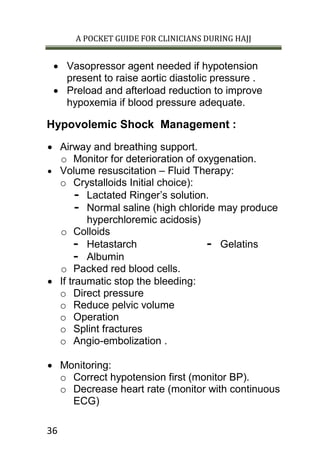 A POCKET GUIDE FOR CLINICIANS DURING HAJJ
36
 Vasopressor agent needed if hypotension
present to raise aortic diastolic pressure .
 Preload and afterload reduction to improve
hypoxemia if blood pressure adequate.
Hypovolemic Shock Management :
 Airway and breathing support.
o Monitor for deterioration of oxygenation.
 Volume resuscitation – Fluid Therapy:
o Crystalloids Initial choice):
- Lactated Ringer’s solution.
- Normal saline (high chloride may produce
hyperchloremic acidosis)
o Colloids
- Hetastarch
- Albumin
- Gelatins
o Packed red blood cells.
 If traumatic stop the bleeding:
o Direct pressure
o Reduce pelvic volume
o Operation
o Splint fractures
o Angio-embolization .
 Monitoring:
o Correct hypotension first (monitor BP).
o Decrease heart rate (monitor with continuous
ECG)
 