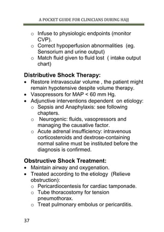 A POCKET GUIDE FOR CLINICIANS DURING HAJJ
37
o Infuse to physiologic endpoints (monitor
CVP).
o Correct hypoperfusion abnormalities (eg.
Sensorium and urine output)
o Match fluid given to fluid lost ( intake output
chart)
Distributive Shock Therapy:
 Restore intravascular volume , the patient might
remain hypotensive despite volume therapy.
 Vasopressors for MAP < 60 mm Hg.
 Adjunctive interventions dependent on etiology:
o Sepsis and Anaphylaxis: see following
chapters.
o Neurogenic: fluids, vasopressors and
managing the causative factor.
o Acute adrenal insufficiency: intravenous
corticosteroids and dextrose-containing
normal saline must be instituted before the
diagnosis is confirmed.
Obstructive Shock Treatment:
 Maintain airway and oxygenation.
 Treated according to the etiology (Relieve
obstruction):
o Pericardiocentesis for cardiac tamponade.
o Tube thoracostomy for tension
pneumothorax.
o Treat pulmonary embolus or pericarditis.
 