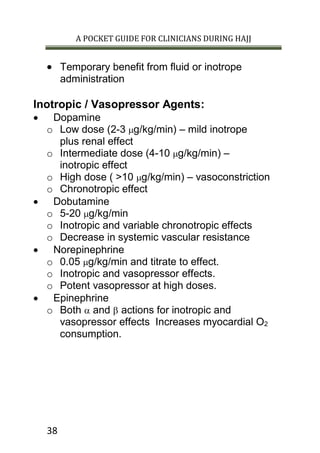 A POCKET GUIDE FOR CLINICIANS DURING HAJJ
38
 Temporary benefit from fluid or inotrope
administration
Inotropic / Vasopressor Agents:
 Dopamine
o Low dose (2-3 g/kg/min) – mild inotrope
plus renal effect
o Intermediate dose (4-10 g/kg/min) –
inotropic effect
o High dose ( >10 g/kg/min) – vasoconstriction
o Chronotropic effect
 Dobutamine
o 5-20 g/kg/min
o Inotropic and variable chronotropic effects
o Decrease in systemic vascular resistance
 Norepinephrine
o 0.05 g/kg/min and titrate to effect.
o Inotropic and vasopressor effects.
o Potent vasopressor at high doses.
 Epinephrine
o Both  and  actions for inotropic and
vasopressor effects Increases myocardial O2
consumption.
 
