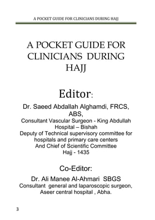 A POCKET GUIDE FOR CLINICIANS DURING HAJJ
3
A POCKET GUIDE FOR
CLINICIANS DURING
HAJJ
Editor:
Dr. Saeed Abdallah Alghamdi, FRCS,
ABS,
Consultant Vascular Surgeon - King Abdullah
Hospital – Bishah
Deputy of Technical supervisory committee for
hospitals and primary care centers
And Chief of Scientific Committee
Hajj - 1435
Co-Editor:
Dr. Ali Manee Al-Ahmari SBGS
Consultant general and laparoscopic surgeon,
Aseer central hospital , Abha.
 