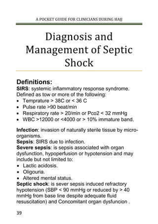 A POCKET GUIDE FOR CLINICIANS DURING HAJJ
39
Diagnosis and
Management of Septic
Shock
Definitions:
SIRS: systemic inflammatory response syndrome.
Defined as tow or more of the following:
 Temprature > 38C or < 36 C
 Pulse rate >90 beat/min
 Respiratory rate > 20/min or Pco2 < 32 mmHg
 WBC >12000 or <4000 or > 10% immature band.
Infection: invasion of naturally sterile tissue by micro-
organisms.
Sepsis: SIRS due to infection.
Severe sepsis: is sepsis associated with organ
dysfunction, hypoperfusion or hypotension and may
include but not limited to:
 Lactic acidosis.
 Oligouria.
 Altered mental status.
Septic shock: is sever sepsis induced refractory
hypotension (SBP < 90 mmHg or reduced by > 40
mmHg from base line despite adequate fluid
resuscitation) and Concomitant organ dysfuncion .
 