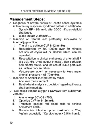 A POCKET GUIDE FOR CLINICIANS DURING HAJJ
40
Management Steps:
A. Diagnosis of severe sepsis or septic shock systemic
inflammatory response syndrome criteria in addition to:
i. Systolic BP < 90mmHg after 20-30 ml/kg crystalloid
challenge.
ii. Blood lactate 2-4mmol/L..
B. Insertion of Central line: preferably subclavian or
internal jugular line.
i. The aim to achieve CVP 8-12 mmHg
ii. Resuscitation by 500-1000ml over 30 minutes
boluses of crystalloid or Colloid which can be
repeated.
iii. Resuscitation to clinical end points of arterial MBP
(65-70), HR, Urine output (1ml/kg), skin perfusion
and mental status, and indices of tissue perfusion
as Lactate concentration.
iv. Vasopressor agent as necessary to keep mean
arterial pressure > 65-70mmHg.
C. Insertion of Arterial line: preferably radial.
i. Accurate measurement.
ii. Beat to beat analysis so decision regarding therapy
shall be immediate.
D. Get mixed venous oxygen ( SCVO2) from subclavian
catheter:
i. Aim to keep SCVO2 >70%.
ii. Optimize CVP to 8-12mmHg.
iii. Transfuse packed red blood cells to achieve
hematocrit >30%.
iv. Dobutamine infusion up to maximum of 20ug
/kg/min especially if Cardiac Index <2.5 l/min/m2.
 