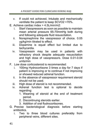 A POCKET GUIDE FOR CLINICIANS DURING HAJJ
41
v. If could not achieved, Intubate and mechanically
ventilate the patient to keep SCVO2 >70%.
E. Achieve cardiac index > 4.5L/min/m2:
i. Start Vasopressors as soon as possible to maintain
mean arterial pressure 65-70mmHg both during
and following adequate fluid resuscitation.
ii. Norepinephrine the vasopressor of choice. 0.05
ug/kg/min titrated to effect.
iii. Dopamine is equal effect but limited due to
tachycardia.
iv. Vasopressin may be used in patients with
refractory shock despite adequate resuscitation
and high dose of vasopressors. Dose 0.01-0.04
units/min
F. Low dose corticosteroid is recommended:
i. 100mg Hydrocortisone 3 times a day for 7 days if
patient is improving or to continue if not improving
or showed reduced adrenal function.
ii. In the absence of vasopressor requirement steroid
should not be used.
iii. High dose of steroid is not recommended.
iv. Adrenal function test is optional to decide
regarding:
1. Weaning of steroid at the end of treatment
period.
2. Discontinuing steroids earlier.
3. Addition of oral fludrocortisones.
G. Precise bacteriological diagnosis before starting
antibiotics.
i. Two to three blood cultures preferably from
peripheral veins, different sites.
 