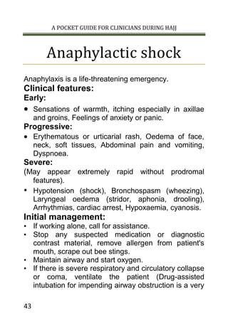 A POCKET GUIDE FOR CLINICIANS DURING HAJJ
43
Anaphylactic shock
Anaphylaxis is a life-threatening emergency.
Clinical features:
Early:
 Sensations of warmth, itching especially in axillae
and groins, Feelings of anxiety or panic.
Progressive:
 Erythematous or urticarial rash, Oedema of face,
neck, soft tissues, Abdominal pain and vomiting,
Dyspnoea.
Severe:
(May appear extremely rapid without prodromal
features).
• Hypotension (shock), Bronchospasm (wheezing),
Laryngeal oedema (stridor, aphonia, drooling),
Arrhythmias, cardiac arrest, Hypoxaemia, cyanosis.
Initial management:
• If working alone, call for assistance.
• Stop any suspected medication or diagnostic
contrast material, remove allergen from patient's
mouth, scrape out bee stings.
• Maintain airway and start oxygen.
• If there is severe respiratory and circulatory collapse
or coma, ventilate the patient (Drug-assisted
intubation for impending airway obstruction is a very
 