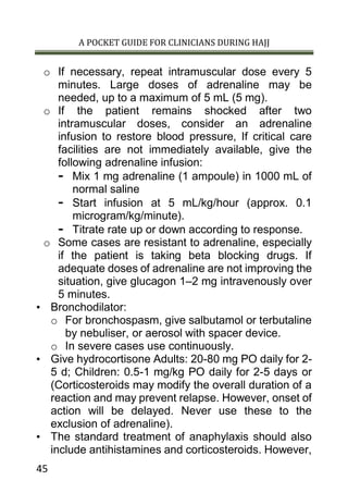 A POCKET GUIDE FOR CLINICIANS DURING HAJJ
45
o If necessary, repeat intramuscular dose every 5
minutes. Large doses of adrenaline may be
needed, up to a maximum of 5 mL (5 mg).
o If the patient remains shocked after two
intramuscular doses, consider an adrenaline
infusion to restore blood pressure, If critical care
facilities are not immediately available, give the
following adrenaline infusion:
- Mix 1 mg adrenaline (1 ampoule) in 1000 mL of
normal saline
- Start infusion at 5 mL/kg/hour (approx. 0.1
microgram/kg/minute).
- Titrate rate up or down according to response.
o Some cases are resistant to adrenaline, especially
if the patient is taking beta blocking drugs. If
adequate doses of adrenaline are not improving the
situation, give glucagon 1–2 mg intravenously over
5 minutes.
• Bronchodilator:
o For bronchospasm, give salbutamol or terbutaline
by nebuliser, or aerosol with spacer device.
o In severe cases use continuously.
• Give hydrocortisone Adults: 20-80 mg PO daily for 2-
5 d; Children: 0.5-1 mg/kg PO daily for 2-5 days or
(Corticosteroids may modify the overall duration of a
reaction and may prevent relapse. However, onset of
action will be delayed. Never use these to the
exclusion of adrenaline).
• The standard treatment of anaphylaxis should also
include antihistamines and corticosteroids. However,
 
